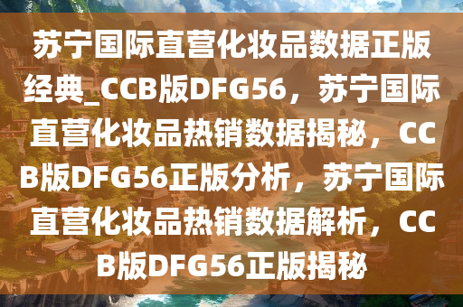 苏宁国际直营化妆品数据正版经典_CCB版DFG56，苏宁国际直营化妆品热销数据揭秘，CCB版DFG56正版分析，苏宁国际直营化妆品热销数据解析，CCB版DFG56正版揭秘