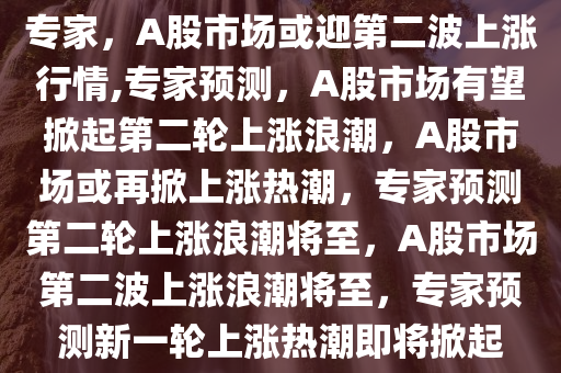 专家，A股市场或迎第二波上涨行情,专家预测，A股市场有望掀起第二轮上涨浪潮，A股市场或再掀上涨热潮，专家预测第二轮上涨浪潮将至，A股市场第二波上涨浪潮将至，专家预测新一轮上涨热潮即将掀起