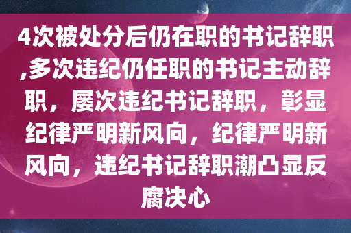 4次被处分后仍在职的书记辞职,多次违纪仍任职的书记主动辞职，屡次违纪书记辞职，彰显纪律严明新风向，纪律严明新风向，违纪书记辞职潮凸显反腐决心