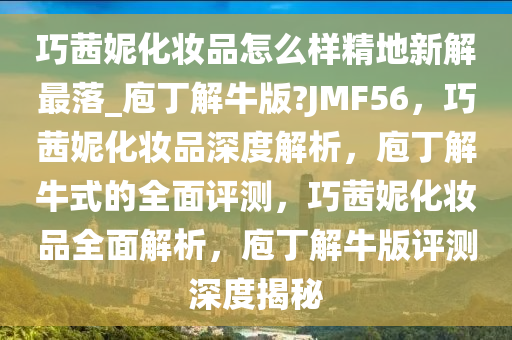 巧茜妮化妆品怎么样精地新解最落_庖丁解牛版?JMF56，巧茜妮化妆品深度解析，庖丁解牛式的全面评测，巧茜妮化妆品全面解析，庖丁解牛版评测深度揭秘