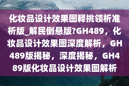 化妆品设计效果图释挑领析准析版_解民倒悬版?GH489，化妆品设计效果图深度解析，GH489版揭秘，深度揭秘，GH489版化妆品设计效果图解析