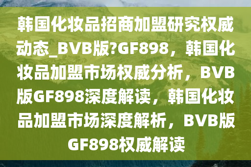 韩国化妆品招商加盟研究权威动态_BVB版?GF898，韩国化妆品加盟市场权威分析，BVB版GF898深度解读，韩国化妆品加盟市场深度解析，BVB版GF898权威解读