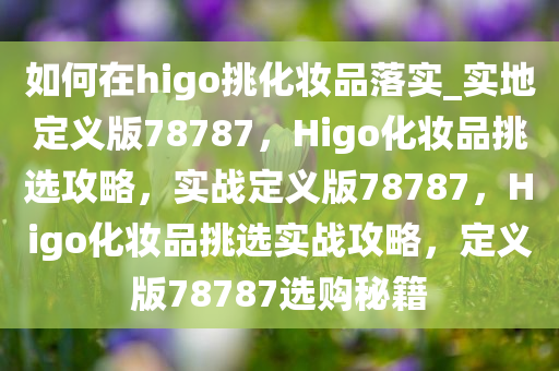 如何在higo挑化妆品落实_实地定义版78787，Higo化妆品挑选攻略，实战定义版78787，Higo化妆品挑选实战攻略，定义版78787选购秘籍