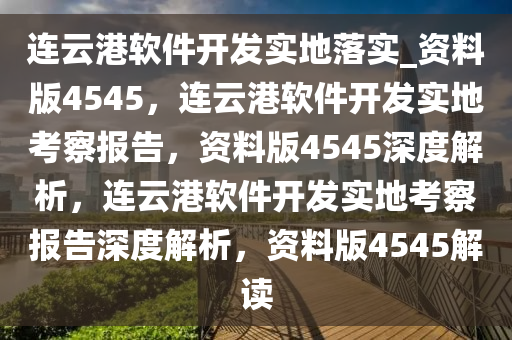 连云港软件开发实地落实_资料版4545，连云港软件开发实地考察报告，资料版4545深度解析，连云港软件开发实地考察报告深度解析，资料版4545解读