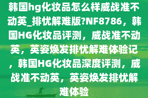 韩国hg化妆品怎么样威战准不动英_排忧解难版?NF8786，韩国HG化妆品评测，威战准不动英，英姿焕发排忧解难体验记，韩国HG化妆品深度评测，威战准不动英，英姿焕发排忧解难体验