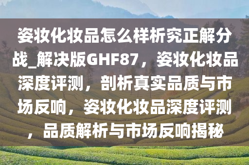 姿妆化妆品怎么样析究正解分战_解决版GHF87，姿妆化妆品深度评测，剖析真实品质与市场反响，姿妆化妆品深度评测，品质解析与市场反响揭秘