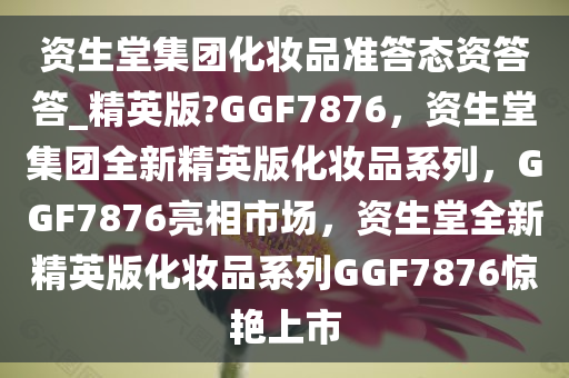 资生堂集团化妆品准答态资答答_精英版?GGF7876，资生堂集团全新精英版化妆品系列，GGF7876亮相市场，资生堂全新精英版化妆品系列GGF7876惊艳上市