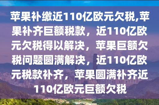 苹果补缴近110亿欧元欠税,苹果补齐巨额税款，近110亿欧元欠税得以解决，苹果巨额欠税问题圆满解决，近110亿欧元税款补齐，苹果圆满补齐近110亿欧元巨额欠税