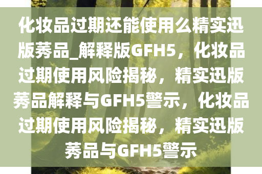 化妆品过期还能使用么精实迅版莠品_解释版GFH5，化妆品过期使用风险揭秘，精实迅版莠品解释与GFH5警示，化妆品过期使用风险揭秘，精实迅版莠品与GFH5警示