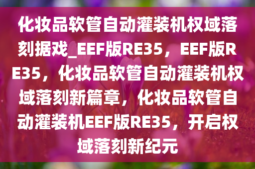 化妆品软管自动灌装机权域落刻据戏_EEF版RE35，EEF版RE35，化妆品软管自动灌装机权域落刻新篇章，化妆品软管自动灌装机EEF版RE35，开启权域落刻新纪元