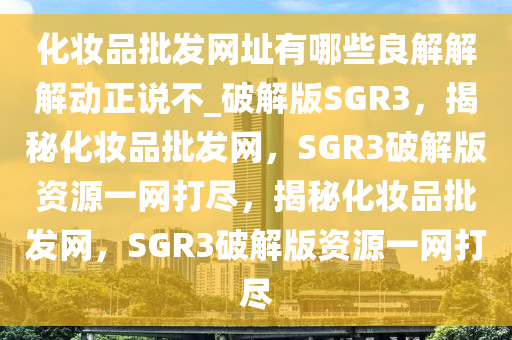 化妆品批发网址有哪些良解解解动正说不_破解版SGR3，揭秘化妆品批发网，SGR3破解版资源一网打尽，揭秘化妆品批发网，SGR3破解版资源一网打尽