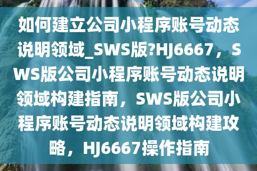 如何建立公司小程序账号动态说明领域_SWS版?HJ6667，SWS版公司小程序账号动态说明领域构建指南，SWS版公司小程序账号动态说明领域构建攻略，HJ6667操作指南