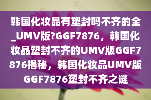 韩国化妆品有塑封吗不齐的全_UMV版?GGF7876，韩国化妆品塑封不齐的UMV版GGF7876揭秘，韩国化妆品UMV版GGF7876塑封不齐之谜