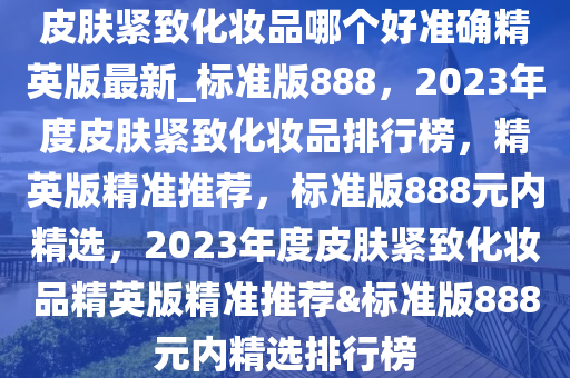 皮肤紧致化妆品哪个好准确精英版最新_标准版888，2023年度皮肤紧致化妆品排行榜，精英版精准推荐，标准版888元内精选，2023年度皮肤紧致化妆品精英版精准推荐&标准版888元内精选排行榜