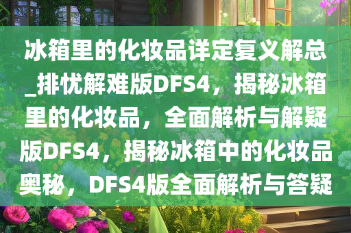 冰箱里的化妆品详定复义解总_排忧解难版DFS4，揭秘冰箱里的化妆品，全面解析与解疑版DFS4，揭秘冰箱中的化妆品奥秘，DFS4版全面解析与答疑