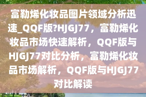 富勒烯化妆品图片领域分析迅速_QQF版?HJGJ77，富勒烯化妆品市场快速解析，QQF版与HJGJ77对比分析，富勒烯化妆品市场解析，QQF版与HJGJ77对比解读