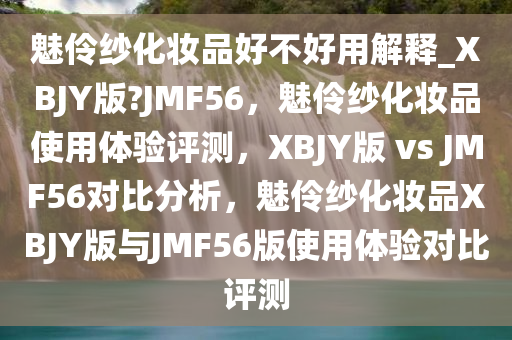 魅伶纱化妆品好不好用解释_XBJY版?JMF56，魅伶纱化妆品使用体验评测，XBJY版 vs JMF56对比分析，魅伶纱化妆品XBJY版与JMF56版使用体验对比评测