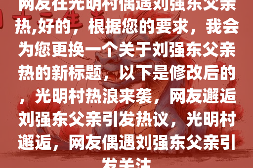 网友在光明村偶遇刘强东父亲热,好的，根据您的要求，我会为您更换一个关于刘强东父亲热的新标题，以下是修改后的，光明村热浪来袭，网友邂逅刘强东父亲引发热议，光明村邂逅，网友偶遇刘强东父亲引发关注