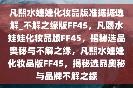 凡熙水娃娃化妆品版准据据选解_不解之缘版FF45，凡熙水娃娃化妆品版FF45，揭秘选品奥秘与不解之缘，凡熙水娃娃化妆品版FF45，揭秘选品奥秘与品牌不解之缘