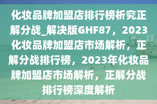 化妆品牌加盟店排行榜析究正解分战_解决版GHF87，2023化妆品牌加盟店市场解析，正解分战排行榜，2023年化妆品牌加盟店市场解析，正解分战排行榜深度解析