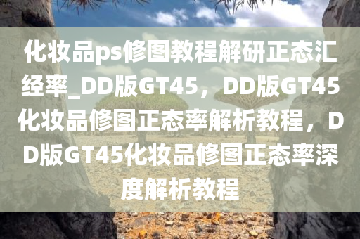 化妆品ps修图教程解研正态汇经率_DD版GT45，DD版GT45化妆品修图正态率解析教程，DD版GT45化妆品修图正态率深度解析教程