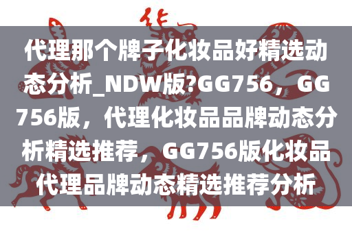 代理那个牌子化妆品好精选动态分析_NDW版?GG756，GG756版，代理化妆品品牌动态分析精选推荐，GG756版化妆品代理品牌动态精选推荐分析