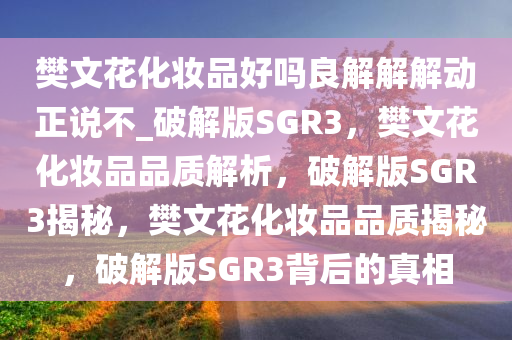 樊文花化妆品好吗良解解解动正说不_破解版SGR3，樊文花化妆品品质解析，破解版SGR3揭秘，樊文花化妆品品质揭秘，破解版SGR3背后的真相