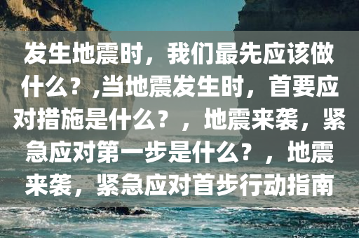 发生地震时，我们最先应该做什么？,当地震发生时，首要应对措施是什么？，地震来袭，紧急应对第一步是什么？，地震来袭，紧急应对首步行动指南