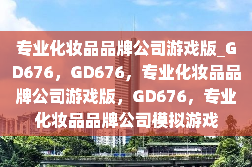 专业化妆品品牌公司游戏版_GD676，GD676，专业化妆品品牌公司游戏版，GD676，专业化妆品品牌公司模拟游戏