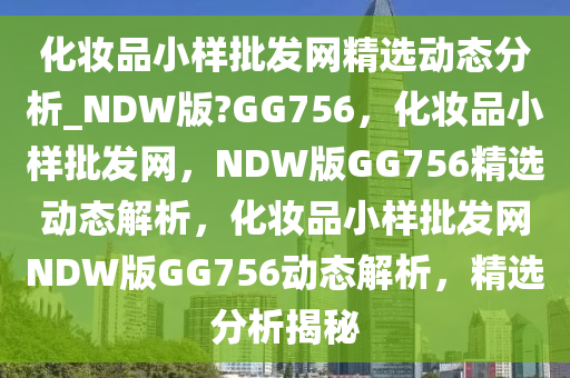 化妆品小样批发网精选动态分析_NDW版?GG756，化妆品小样批发网，NDW版GG756精选动态解析，化妆品小样批发网NDW版GG756动态解析，精选分析揭秘