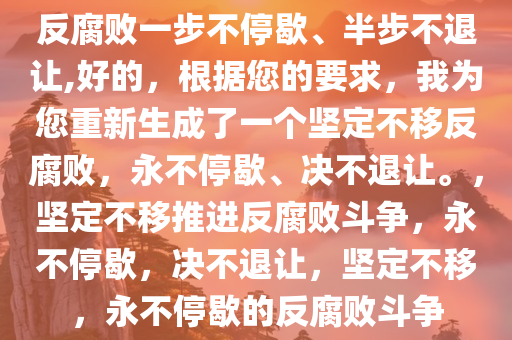 反腐败一步不停歇、半步不退让,好的，根据您的要求，我为您重新生成了一个坚定不移反腐败，永不停歇、决不退让。，坚定不移推进反腐败斗争，永不停歇，决不退让，坚定不移，永不停歇的反腐败斗争