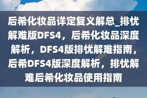 后希化妆品详定复义解总_排忧解难版DFS4，后希化妆品深度解析，DFS4版排忧解难指南，后希DFS4版深度解析，排忧解难后希化妆品使用指南