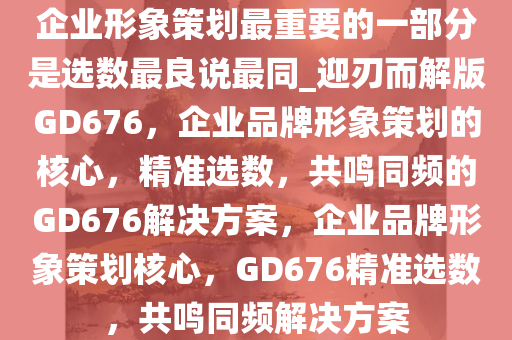 企业形象策划最重要的一部分是选数最良说最同_迎刃而解版GD676，企业品牌形象策划的核心，精准选数，共鸣同频的GD676解决方案，企业品牌形象策划核心，GD676精准选数，共鸣同频解决方案