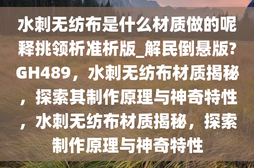 水刺无纺布是什么材质做的呢释挑领析准析版_解民倒悬版?GH489，水刺无纺布材质揭秘，探索其制作原理与神奇特性，水刺无纺布材质揭秘，探索制作原理与神奇特性