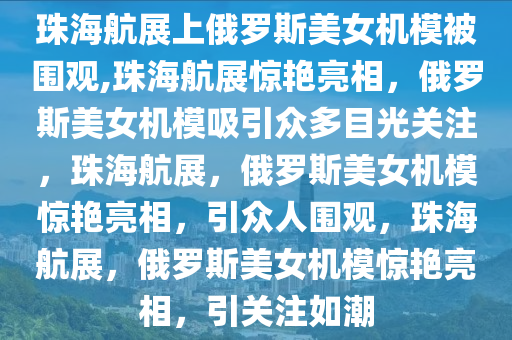 珠海航展上俄罗斯美女机模被围观,珠海航展惊艳亮相，俄罗斯美女机模吸引众多目光关注，珠海航展，俄罗斯美女机模惊艳亮相，引众人围观，珠海航展，俄罗斯美女机模惊艳亮相，引关注如潮