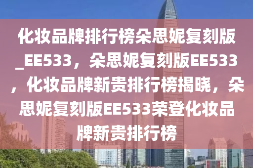 化妆品牌排行榜朵思妮复刻版_EE533，朵思妮复刻版EE533，化妆品牌新贵排行榜揭晓，朵思妮复刻版EE533荣登化妆品牌新贵排行榜