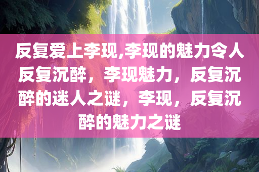 反复爱上李现,李现的魅力令人反复沉醉，李现魅力，反复沉醉的迷人之谜，李现，反复沉醉的魅力之谜