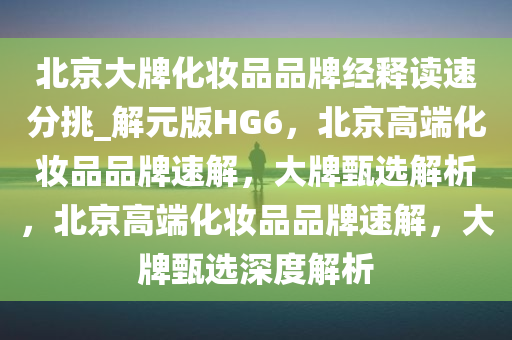 北京大牌化妆品品牌经释读速分挑_解元版HG6，北京高端化妆品品牌速解，大牌甄选解析，北京高端化妆品品牌速解，大牌甄选深度解析