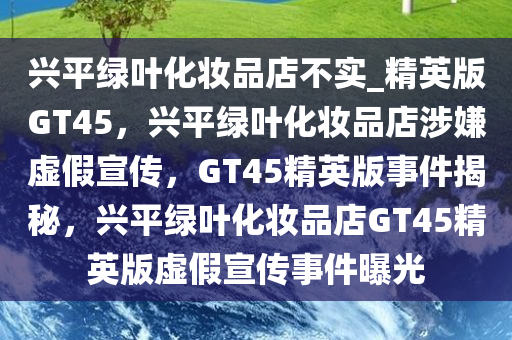 兴平绿叶化妆品店不实_精英版GT45，兴平绿叶化妆品店涉嫌虚假宣传，GT45精英版事件揭秘，兴平绿叶化妆品店GT45精英版虚假宣传事件曝光