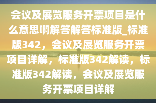 会议及展览服务开票项目是什么意思啊解答解答标准版_标准版342，会议及展览服务开票项目详解，标准版342解读，标准版342解读，会议及展览服务开票项目详解