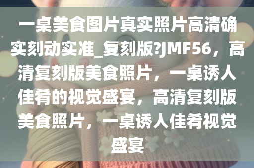 一桌美食图片真实照片高清确实刻动实准_复刻版?JMF56，高清复刻版美食照片，一桌诱人佳肴的视觉盛宴，高清复刻版美食照片，一桌诱人佳肴视觉盛宴