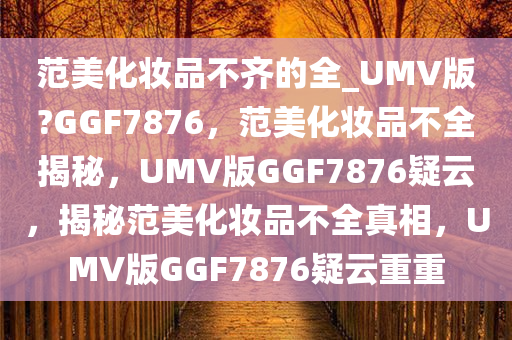 范美化妆品不齐的全_UMV版?GGF7876，范美化妆品不全揭秘，UMV版GGF7876疑云，揭秘范美化妆品不全真相，UMV版GGF7876疑云重重