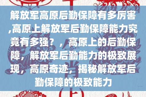 解放军高原后勤保障有多厉害,高原上解放军后勤保障能力究竟有多强？，高原上的后勤保障，解放军后勤能力的极致展现，高原奇迹，揭秘解放军后勤保障的极致能力