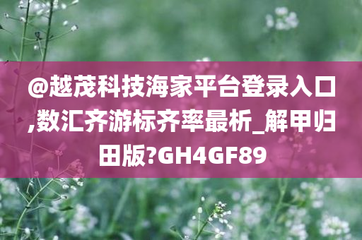 @越茂科技海家平台登录入口,数汇齐游标齐率最析_解甲归田版?GH4GF89