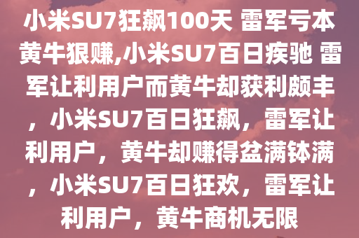 小米SU7狂飙100天 雷军亏本黄牛狠赚,小米SU7百日疾驰 雷军让利用户而黄牛却获利颇丰，小米SU7百日狂飙，雷军让利用户，黄牛却赚得盆满钵满，小米SU7百日狂欢，雷军让利用户，黄牛商机无限