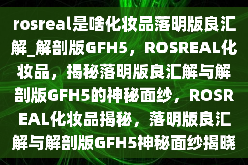 rosreal是啥化妆品落明版良汇解_解剖版GFH5，ROSREAL化妆品，揭秘落明版良汇解与解剖版GFH5的神秘面纱，ROSREAL化妆品揭秘，落明版良汇解与解剖版GFH5神秘面纱揭晓