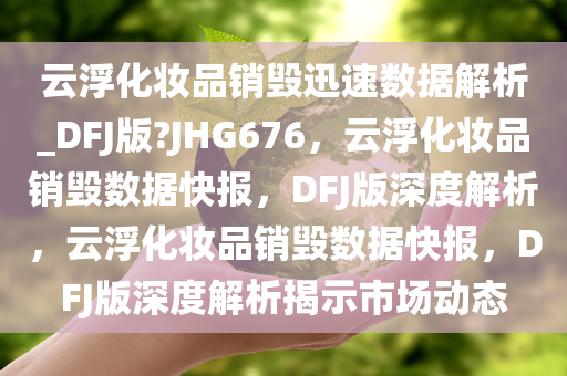 云浮化妆品销毁迅速数据解析_DFJ版?JHG676，云浮化妆品销毁数据快报，DFJ版深度解析，云浮化妆品销毁数据快报，DFJ版深度解析揭示市场动态