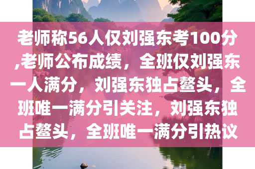 老师称56人仅刘强东考100分,老师公布成绩，全班仅刘强东一人满分，刘强东独占鳌头，全班唯一满分引关注，刘强东独占鳌头，全班唯一满分引热议