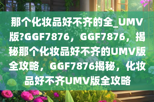 那个化妆品好不齐的全_UMV版?GGF7876，GGF7876，揭秘那个化妆品好不齐的UMV版全攻略，GGF7876揭秘，化妆品好不齐UMV版全攻略