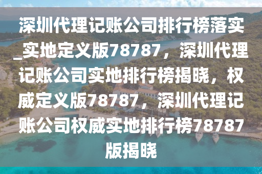 深圳代理记账公司排行榜落实_实地定义版78787，深圳代理记账公司实地排行榜揭晓，权威定义版78787，深圳代理记账公司权威实地排行榜78787版揭晓